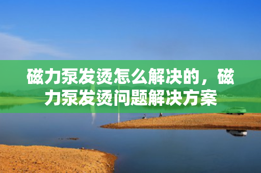 磁力泵发烫怎么解决的，磁力泵发烫问题解决方案