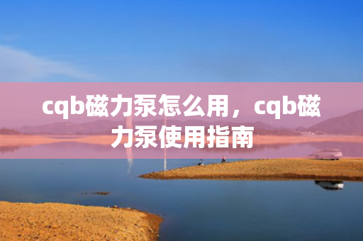 cqb磁力泵怎么用，cqb磁力泵使用指南