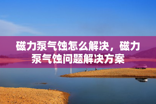 磁力泵气蚀怎么解决，磁力泵气蚀问题解决方案