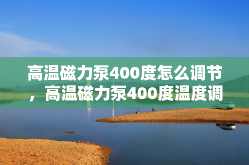 高温磁力泵400度怎么调节，高温磁力泵400度温度调节方法
