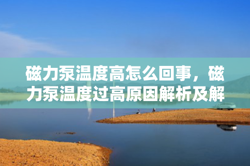 磁力泵温度高怎么回事，磁力泵温度过高原因解析及解决方法