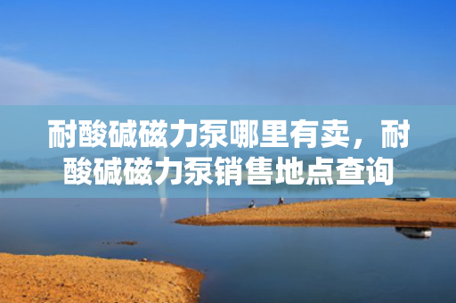 耐酸碱磁力泵哪里有卖，耐酸碱磁力泵销售地点查询