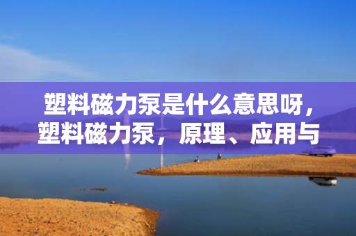 塑料磁力泵是什么意思呀，塑料磁力泵，原理、应用与特点解析