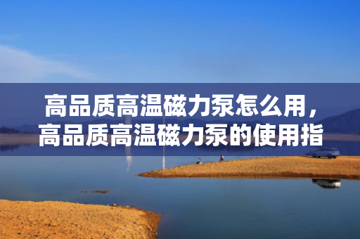 高品质高温磁力泵怎么用，高品质高温磁力泵的使用指南