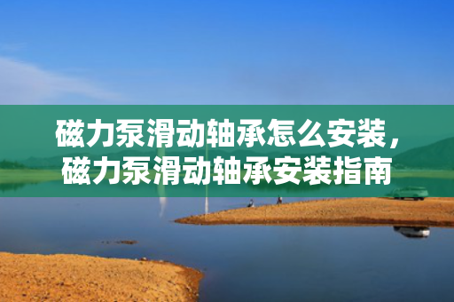磁力泵滑动轴承怎么安装，磁力泵滑动轴承安装指南