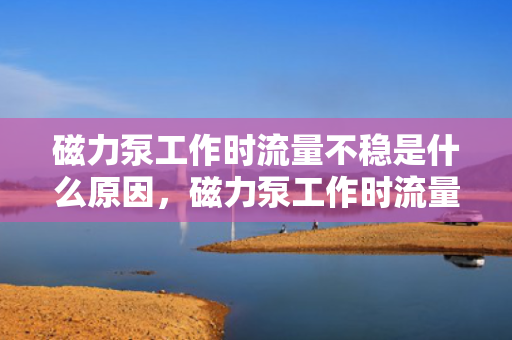 磁力泵工作时流量不稳是什么原因，磁力泵工作时流量不稳定的原因解析