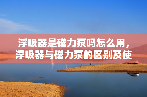 浮吸器是磁力泵吗怎么用，浮吸器与磁力泵的区别及使用方法解析