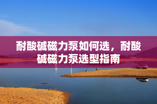 耐酸碱磁力泵如何选，耐酸碱磁力泵选型指南