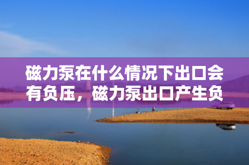 磁力泵在什么情况下出口会有负压，磁力泵出口产生负压的条件与情况解析