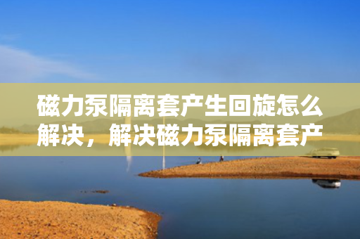 磁力泵隔离套产生回旋怎么解决，解决磁力泵隔离套产生回旋问题的方法