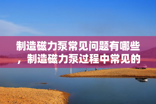 制造磁力泵常见问题有哪些，制造磁力泵过程中常见的挑战与问题