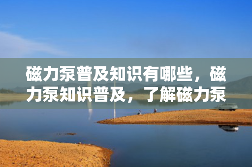 磁力泵普及知识有哪些，磁力泵知识普及，了解磁力泵的关键知识点