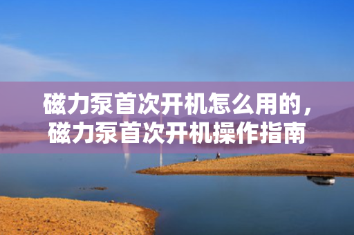 磁力泵首次开机怎么用的，磁力泵首次开机操作指南