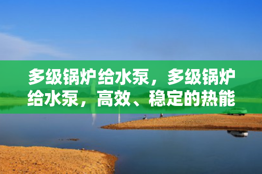 多级锅炉给水泵，多级锅炉给水泵，高效、稳定的热能转换关键设备