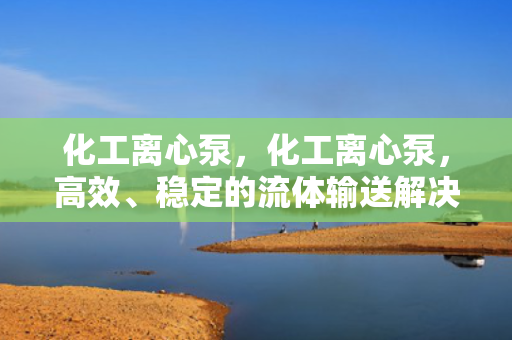 化工离心泵，化工离心泵，高效、稳定的流体输送解决方案