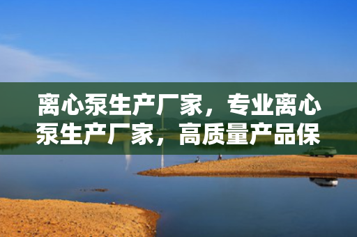 离心泵生产厂家，专业离心泵生产厂家，高质量产品保障工业流体输送