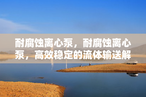 耐腐蚀离心泵，耐腐蚀离心泵，高效稳定的流体输送解决方案