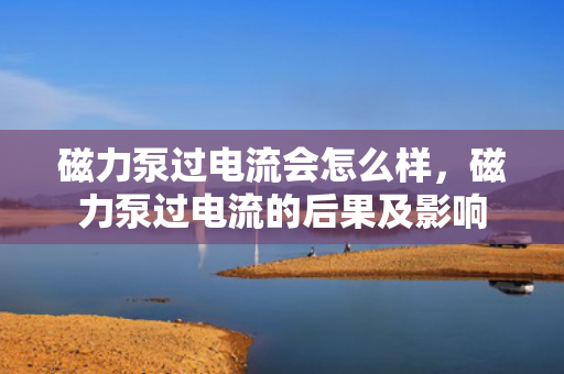 磁力泵过电流会怎么样，磁力泵过电流的后果及影响