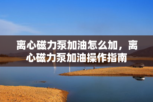 离心磁力泵加油怎么加，离心磁力泵加油操作指南
