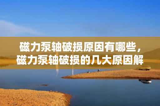 磁力泵轴破损原因有哪些，磁力泵轴破损的几大原因解析