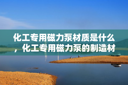 化工专用磁力泵材质是什么，化工专用磁力泵的制造材质解析