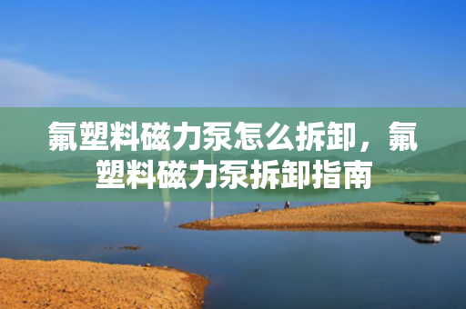 氟塑料磁力泵怎么拆卸，氟塑料磁力泵拆卸指南