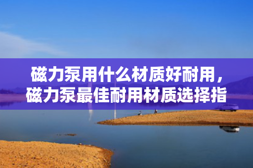 磁力泵用什么材质好耐用，磁力泵最佳耐用材质选择指南