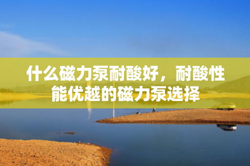 什么磁力泵耐酸好，耐酸性能优越的磁力泵选择