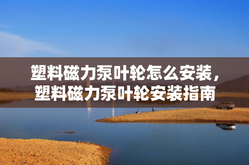塑料磁力泵叶轮怎么安装，塑料磁力泵叶轮安装指南