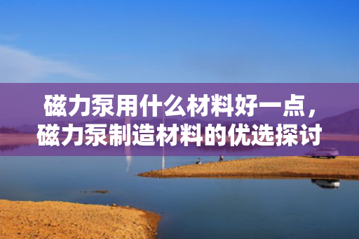 磁力泵用什么材料好一点，磁力泵制造材料的优选探讨