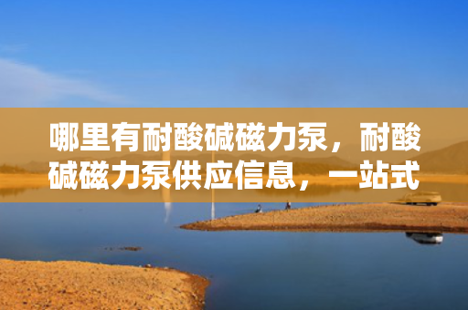 哪里有耐酸碱磁力泵，耐酸碱磁力泵供应信息，一站式解决酸碱液体输送问题