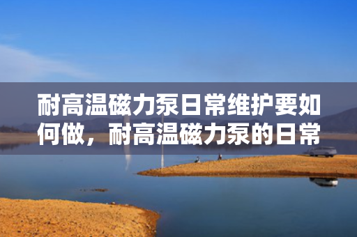 耐高温磁力泵日常维护要如何做，耐高温磁力泵的日常维护指南