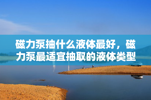 磁力泵抽什么液体最好，磁力泵最适宜抽取的液体类型