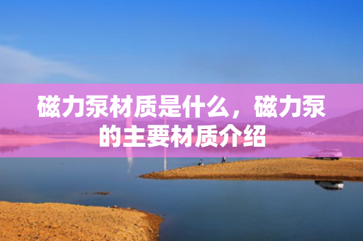 磁力泵材质是什么，磁力泵的主要材质介绍