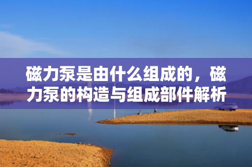 磁力泵是由什么组成的，磁力泵的构造与组成部件解析