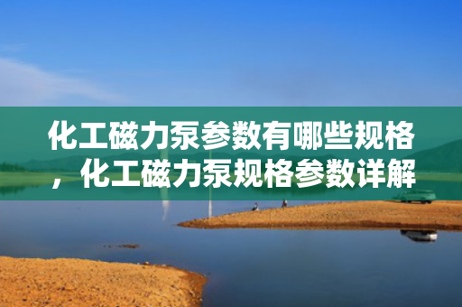 化工磁力泵参数有哪些规格，化工磁力泵规格参数详解