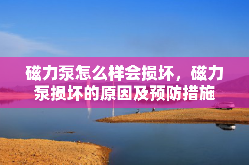 磁力泵怎么样会损坏，磁力泵损坏的原因及预防措施