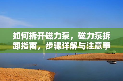 如何拆开磁力泵，磁力泵拆卸指南，步骤详解与注意事项