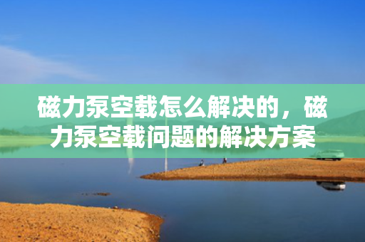 磁力泵空载怎么解决的，磁力泵空载问题的解决方案