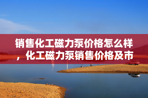 销售化工磁力泵价格怎么样，化工磁力泵销售价格及市场行情解析