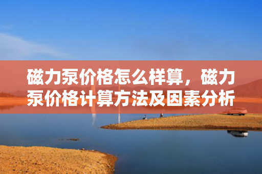 磁力泵价格怎么样算，磁力泵价格计算方法及因素分析