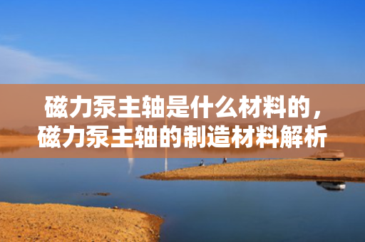 磁力泵主轴是什么材料的，磁力泵主轴的制造材料解析