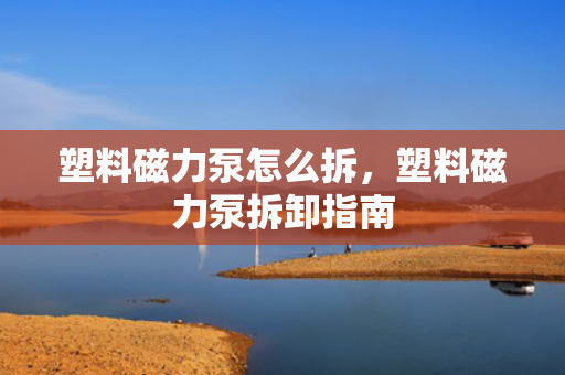 塑料磁力泵怎么拆，塑料磁力泵拆卸指南