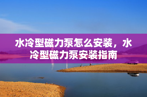 水冷型磁力泵怎么安装，水冷型磁力泵安装指南