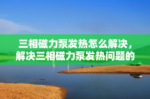 三相磁力泵发热怎么解决，解决三相磁力泵发热问题的有效方法