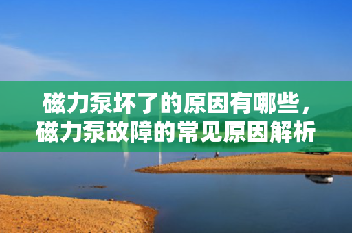 磁力泵坏了的原因有哪些，磁力泵故障的常见原因解析