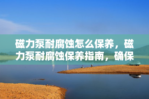 磁力泵耐腐蚀怎么保养，磁力泵耐腐蚀保养指南，确保设备长久耐用