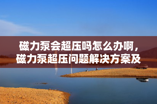 磁力泵会超压吗怎么办啊，磁力泵超压问题解决方案及预防措施