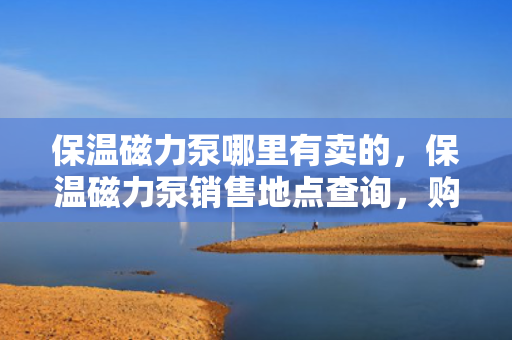 保温磁力泵哪里有卖的，保温磁力泵销售地点查询，购买保温磁力泵的最佳选择