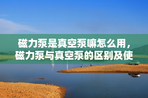 磁力泵是真空泵嘛怎么用，磁力泵与真空泵的区别及使用方法解析